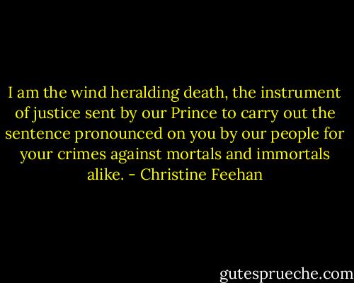 I am the wind heralding death, the instrument of justice sent by our Prince to carry out the sentence pronounced on you by our people for your crimes against mortals and immortals alike. - Christine Feehan