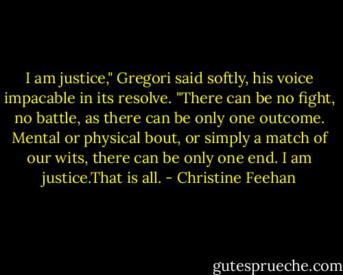 I am justice," Gregori said softly, his voice impacable in its resolve. "There can be no fight, no battle, as there can be only one outcome. Mental or physical bout, or simply a match of our wits, there can be only one end. I am justice.That is all. - Christine Feehan