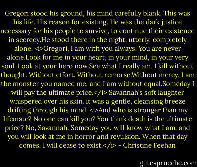 Gregori stood his ground, his mind carefully blank. This was his life. His reason for existing. He was the dark justice necessary for his people to survive, to continue their existence in secrecy.He stood there in the night, utterly, completely alone.<br /><i>Gregori, I am with you always. You are never alone.Look for me in your heart, in your mind, in your very soul.<br />Look at your hero now.See what I really am. I kill without thought. Without effort. Without remorse.Without mercy. I am the monster you named me, and I am without equal.Someday I will pay the ultimate price.</i><br />Savannah's soft laughter whispered over his skin. It was a gentle, cleansing breeze drifting through his mind. <i>And who is stronger than my lifemate? No one can kill you?<br />You think death is the ultimate price? No, Savannah. Someday you will know what I am, and you will look at me in horror and revulsion. When that day comes, I will cease to exist.</i> - Christine Feehan