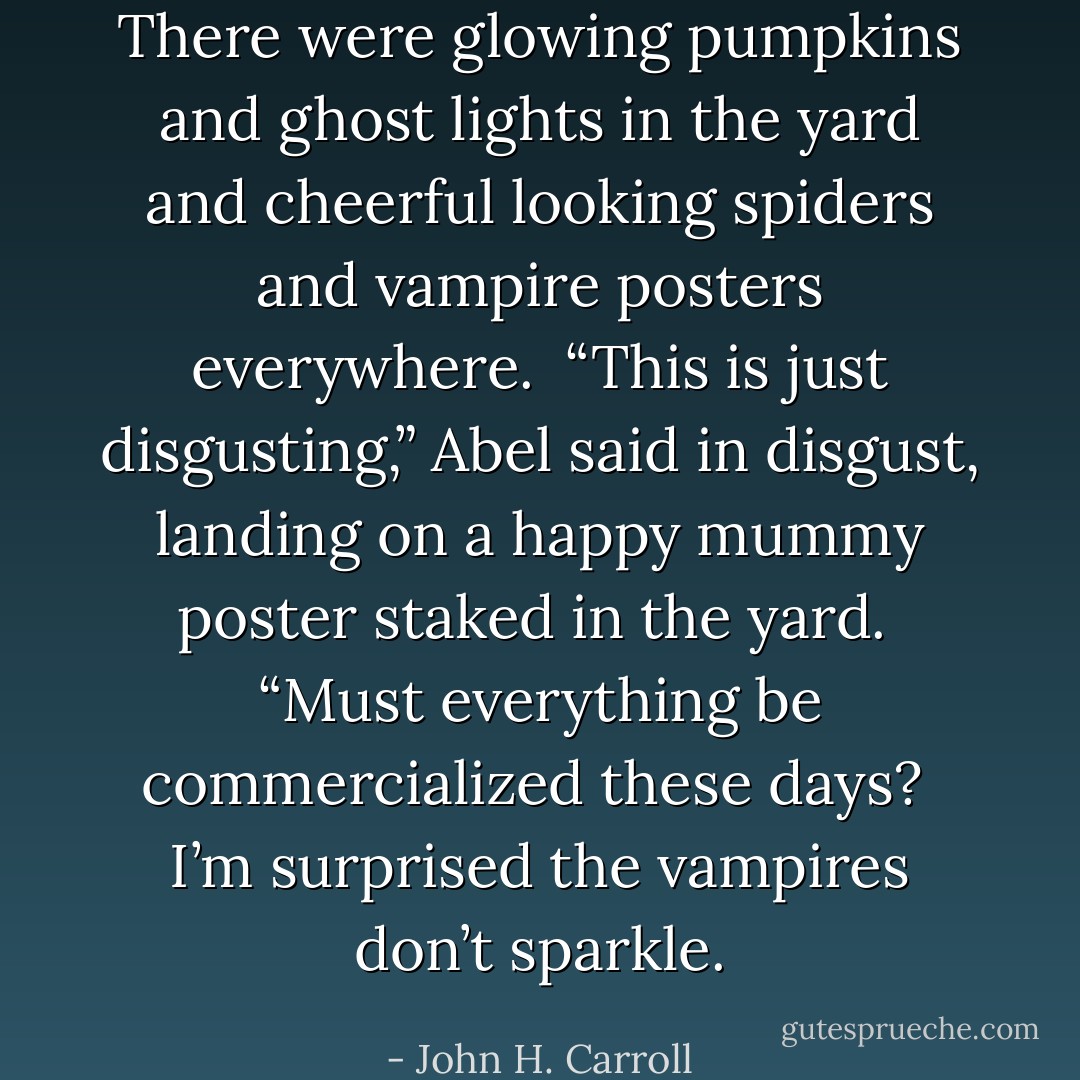 There were glowing pumpkins and ghost lights in the yard and cheerful looking spiders and vampire posters everywhere.  “This is just disgusting,” Abel said in disgust, landing on a happy mummy poster staked in the yard.  “Must everything be commercialized these days?  I’m surprised the vampires don’t sparkle. - John H. Carroll