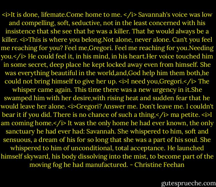 <i>It is done, lifemate.Come home to me. </i> Savannah's voice was low and compelling, soft, seductive, not in the least concerned with his insistence that she see that he was a killer. That he would always be a killer. <i>This is where you belong.Not alone, never alone. Can't you feel me reaching for you? Feel me,Gregori. Feel me reaching for you.Needing you.</i><br />He could feel it, in his mind, in his heart.Her voice touched him in some secret, deep place he kept locked away even from himself. She was everything beautiful in the world,and,God help him them both,he could not bring himself to give her up.<br /><i>I need you,Gregori.</i> The whisper came again. This time there was a new urgency in it.She swamped him with her desire,with rising heat and sudden fear that he would leave her alone. <i>Gregori? Answer me. Don't leave me. I couldn't bear it if you did.<br />There is no chance of such a thing,</i> ma petite. <i>I am coming home.</i> It was the only home he had ever known, the only sanctuary he had ever had: Savannah. She whispered to him, soft and sensuous, a dream of his for so long that she was a part of his soul. She whispered to him of unconditional, total acceptance. He launched himself skyward, his body dissolving into the mist, to become part of the moving fog he had manufactured. - Christine Feehan