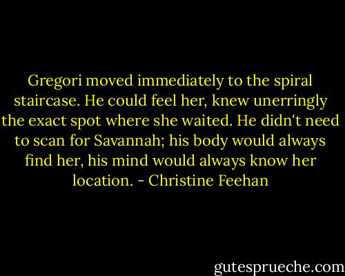 Gregori moved immediately to the spiral staircase. He could feel her, knew unerringly the exact spot where she waited. He didn't need to scan for Savannah; his body would always find her, his mind would always know her location. - Christine Feehan
