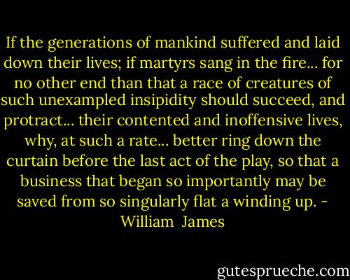 If the generations of mankind suffered and laid down their lives; if martyrs sang in the fire... for no other end than that a race of creatures of such unexampled insipidity should succeed, and protract... their contented and inoffensive lives, why, at such a rate... better ring down the curtain before the last act of the play, so that a business that began so importantly may be saved from so singularly flat a winding up. - William  James