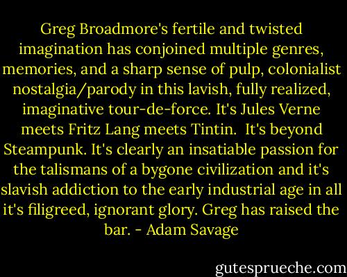 Greg Broadmore's fertile and twisted imagination has conjoined multiple genres, memories, and a sharp sense of pulp, colonialist nostalgia/parody in this lavish, fully realized, imaginative tour-de-force. It's Jules Verne meets Fritz Lang meets Tintin. <br />It's beyond Steampunk. It's clearly an insatiable passion for the talismans of a bygone civilization and it's slavish addiction to the early industrial age in all it's filigreed, ignorant glory. Greg has raised the bar. - Adam Savage