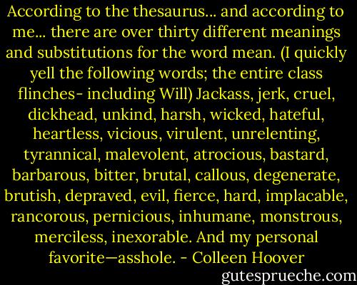 According to the thesaurus... and according to me... there are over thirty different meanings and substitutions for<br />the word<br />mean.<br />(I quickly yell the following words; the entire class flinches- including Will)<br />Jackass, jerk, cruel, dickhead, unkind, harsh, wicked,<br />hateful, heartless, vicious, virulent, unrelenting, tyrannical, malevolent, atrocious, bastard, barbarous, bitter, brutal, callous, degenerate, brutish, depraved, evil, fierce, hard, implacable, rancorous, pernicious, inhumane, monstrous, merciless, inexorable.<br />And my personal favorite—asshole. - Colleen Hoover