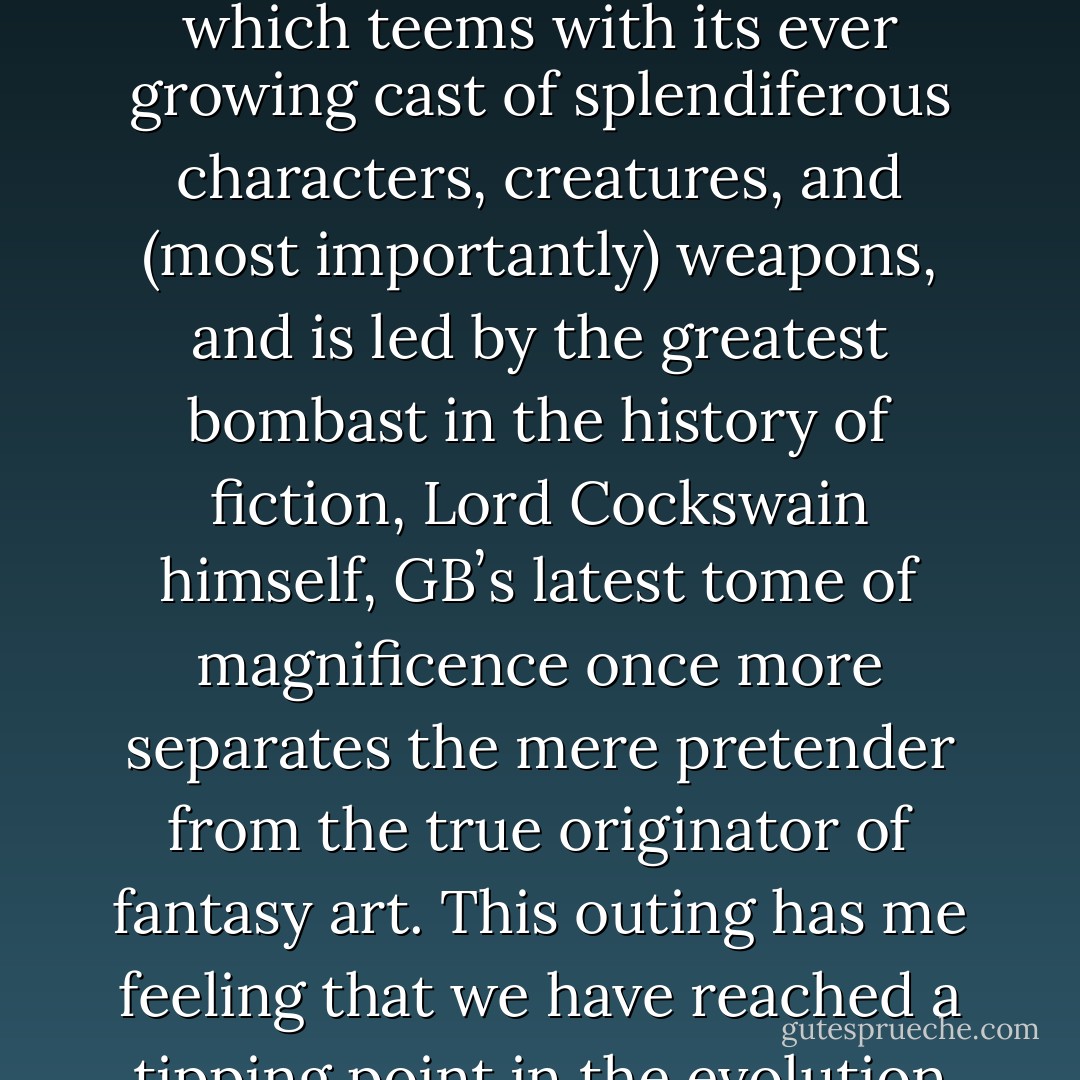 Ladles and Jellyspoons, all rise for...ʻTRIUMPHʼ. And by Jupiter what a triumph it is! ...<br />For yet again the unfeasibly huge, nay the monstrously Gigantic, creative genius of the<br />inimitable Mr. Greg Broadmore, delivers us from evil. Expanding the universe<br />according to Dr.Grordbort, which teems with its ever growing cast of splendiferous<br />characters, creatures, and (most importantly) weapons, and is led by the greatest<br />bombast in the history of ﬁction, Lord Cockswain himself, GBʼs latest tome of<br />magnificence once more separates the mere pretender from the true originator of<br />fantasy art. This outing has me feeling that we have reached a tipping point in the<br />evolution of the oeuvre, where we cannot BUT believe that this world is real, that these<br />microscopically detailed inventions are not fanciful conceptual constructs, but an<br />authentic a depiction as any of our Glorious past, present... and perhaps our future. - Andy Serkis
