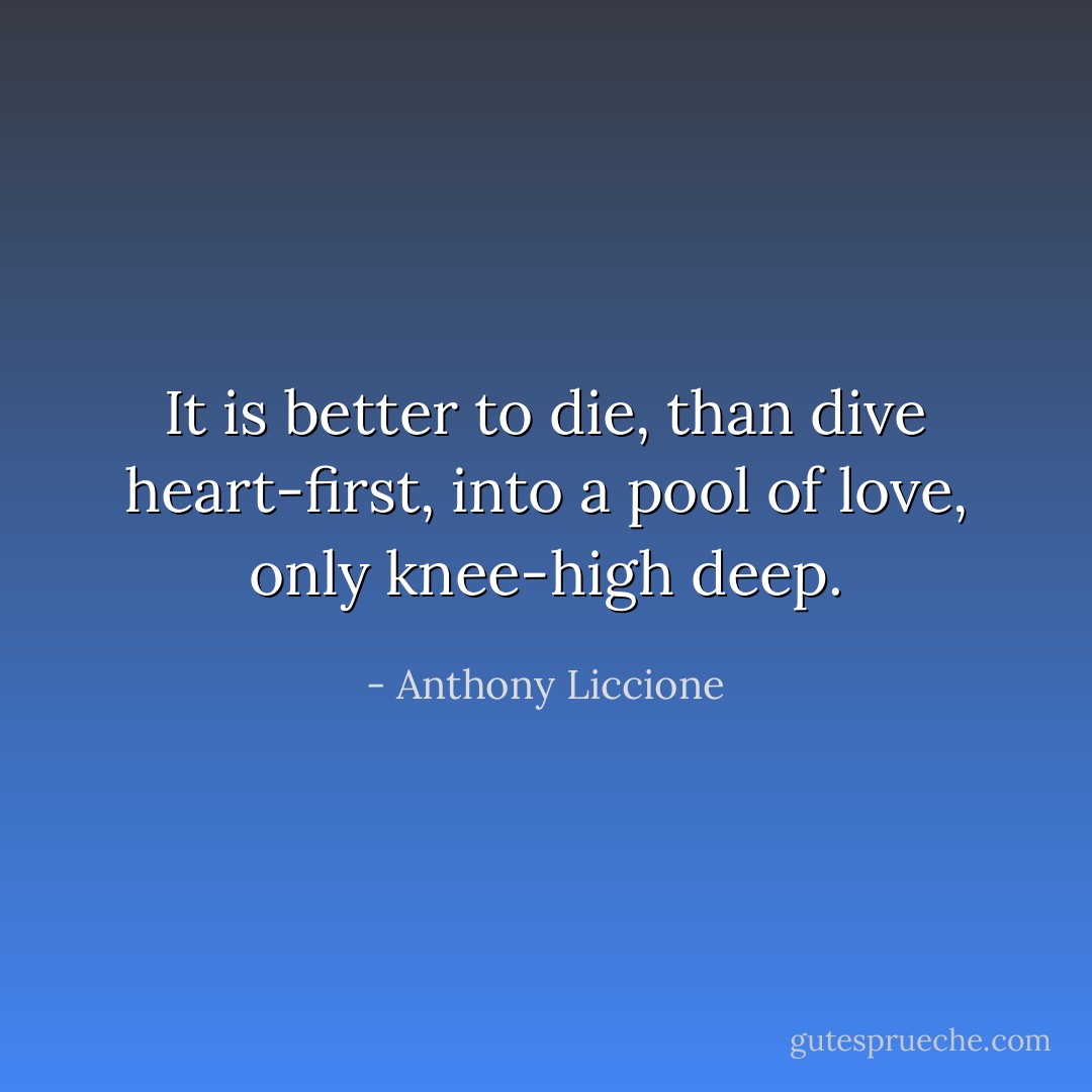 It is better to die, than dive heart-first, into a pool of love, only knee-high deep. - Anthony Liccione