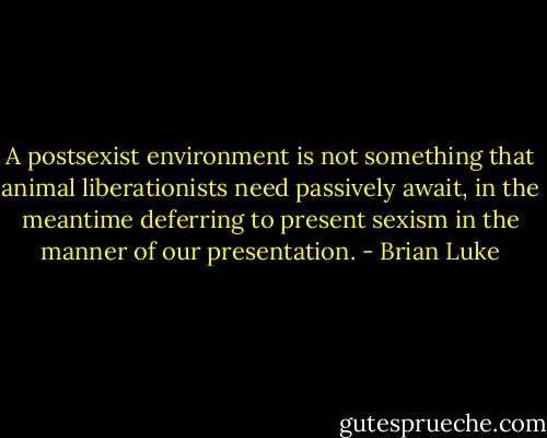 A postsexist environment is not something that animal liberationists need passively await, in the meantime deferring to present sexism in the manner of our presentation. - Brian Luke