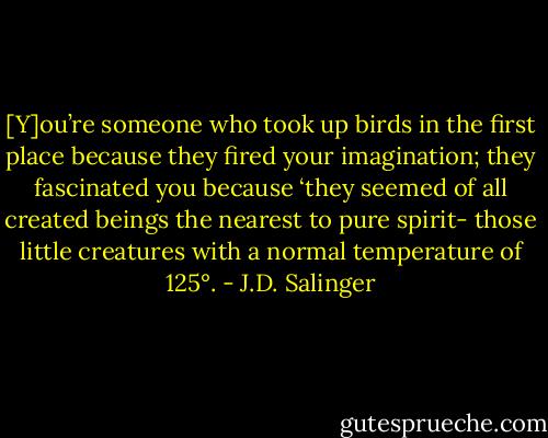 [Y]ou’re someone who took up birds in the first place because they fired your imagination; they fascinated you because ‘they seemed of all created beings the nearest to pure spirit- those little creatures with a normal temperature of 125°. - J.D. Salinger