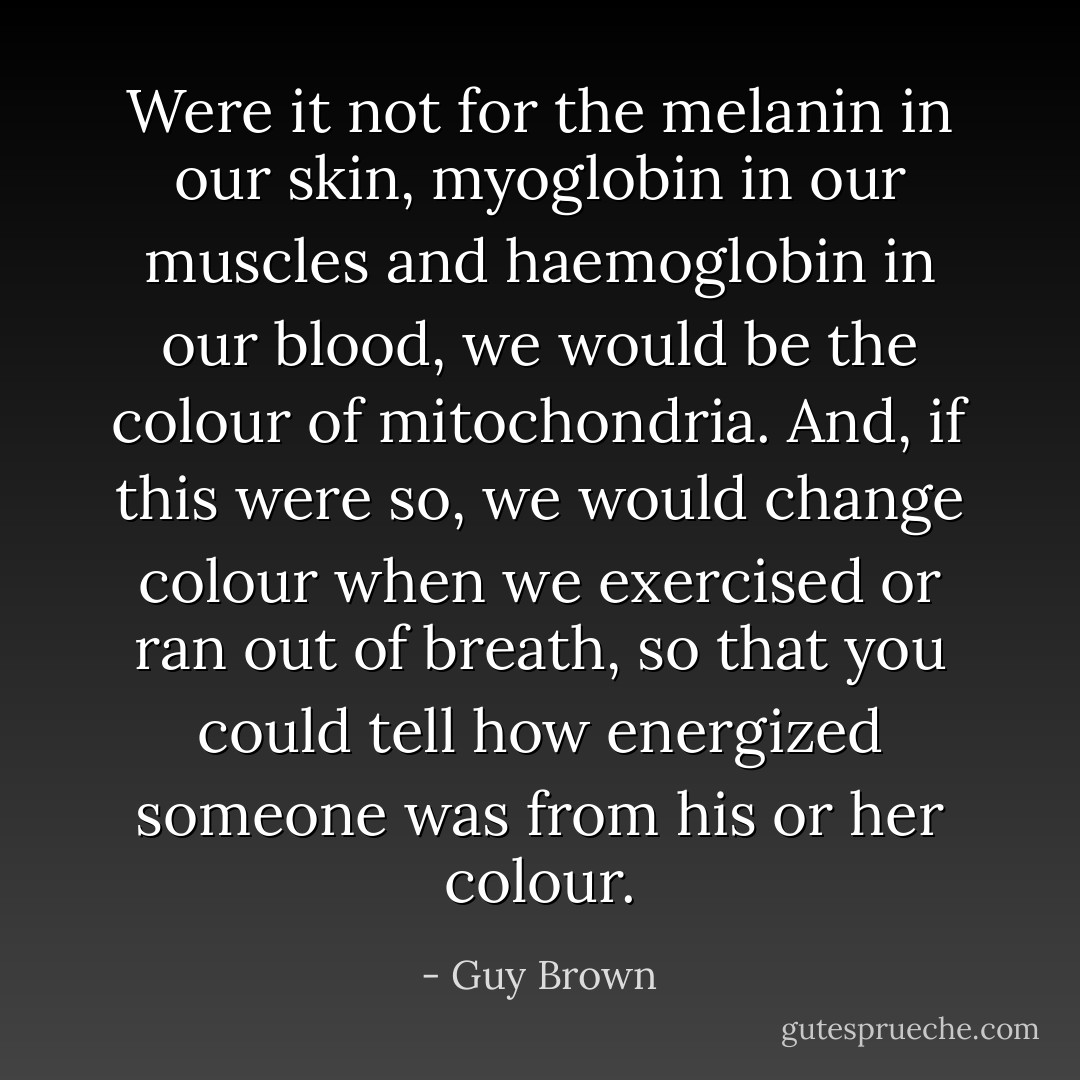 Were it not for the melanin in our skin, myoglobin in our muscles and haemoglobin in our blood, we would be the colour of mitochondria. And, if this were so, we would change colour when we exercised or ran out of breath, so that you could tell how energized someone was from his or her colour. - Guy Brown