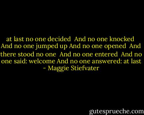 at last no one decided <br />And no one knocked <br />And no one jumped up<br />And no one opened <br />And there stood no one <br />And no one entered <br />And no one said: welcome<br />And no one answered: at last - Maggie Stiefvater