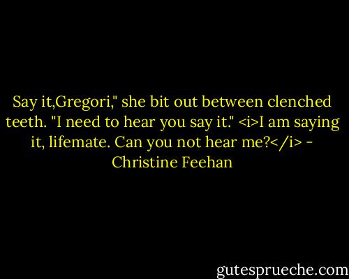 Say it,Gregori," she bit out between clenched teeth. "I need to hear you say it."<br /><i>I am saying it, lifemate. Can you not hear me?</i> - Christine Feehan