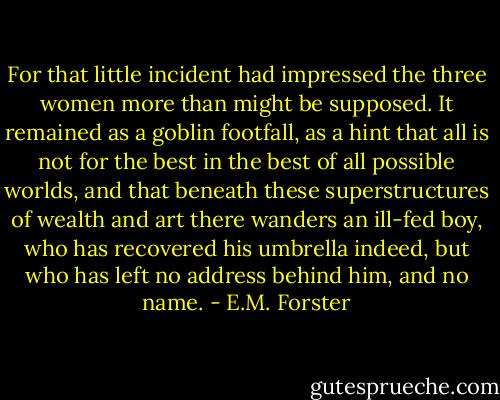 For that little incident had impressed the three women more than might be supposed. It remained as a goblin footfall, as a hint that all is not for the best in the best of all possible worlds, and that beneath these superstructures of wealth and art there wanders an ill-fed boy, who has recovered his umbrella indeed, but who has left no address behind him, and no name. - E.M. Forster