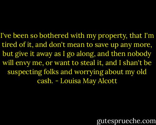 I've been so bothered with my property, that I'm tired of it, and don't mean to save up any more, but give it away as I go along, and then nobody will envy me, or want to steal it, and I shan't be suspecting folks and worrying about my old cash. - Louisa May Alcott