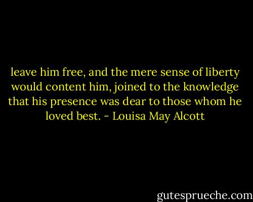 leave him free, and the mere sense of liberty would content him, joined to the knowledge that his presence was dear to those whom he loved best. - Louisa May Alcott