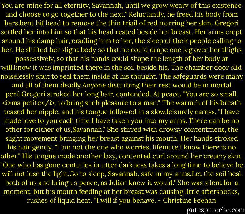 You are mine for all eternity, Savannah, until we grow weary of this existence and choose to go together to the next." Reluctantly, he freed his body from hers,bent hif head to remove the thin triail of red marring her skin. Gregori settled her into him so that his head rested beside her breast.<br />Her arms crept around his damp hair, cradling him to her, the sleep of their people calling to her. He shifted her slight body so that he could drape one leg over her thighs possessively, so that his hands could shape the length of her body at will,know it was imprinted there in the soil beside his.<br />The chamber door slid noiselessly shut to seal them inside at his thought. The safeguards were many and all of them deadly.Anyone disturbing their rest would be in mortal peril.Gregori stroked her long hair, contended. At peace. "You are so small, <i>ma petite</i>, to bring such pleasure to a man." The warmth of his breath teased her nipple, and his tongue followed in a slow,leisurely caress. "I have made love to you each time I have taken you into my arms. There can be no other for either of us,Savannah."<br />She stirred with drowsy contentment, the slight movement bringing her breast against his mouth. Her hands stroked his hair gently. "I am not the one who worries, lifemate.I know there is no other."<br />His tongue made another lazy, contented curl around her creamy skin. "One who has gone centuries in utter darkness takes a long time to believe he will not lose the light.Go to sleep, Savannah, safe in my arms.Let the soil heal both of us and bring us peace, as Julian knew it would."<br />She was silent for a moment, but his mouth feeding at her breast was causing little aftershocks, rushes of liquid heat. "I will if you behave. - Christine Feehan