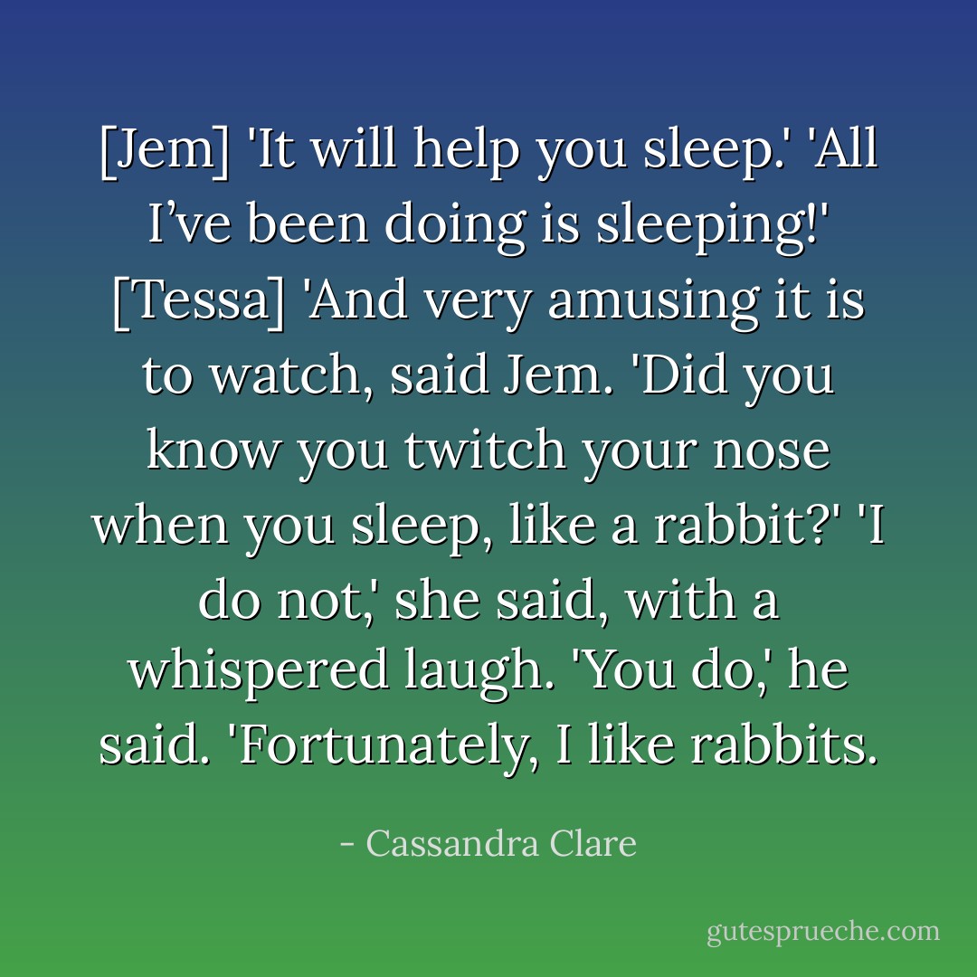[Jem] 'It will help you sleep.'<br />'All I’ve been doing is sleeping!' [Tessa]<br />'And very amusing it is to watch, said Jem. 'Did you know you twitch your nose when you sleep, like a rabbit?'<br />'I do not,' she said, with a whispered laugh.<br />'You do,' he said. 'Fortunately, I like rabbits. - Cassandra Clare