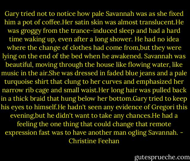 Gary tried not to notice how pale Savannah was as she fixed him a pot of coffee.Her satin skin was almost translucent.He was groggy from the trance-induced sleep and had a hard time waking up, even after a long shower. He had no idea where the change of clothes had come from,but they were lying on the end of the bed when he awakened.<br />Savannah was beautiful, moving through the house like flowing water, like music in the air.She was dressed in faded blue jeans and a pale turquoise shirt that clung to her curves and emphasized her narrow rib cage and small waist.Her long hair was pulled back in a thick braid that hung below her bottom.Gary tried to keep his eyes to himself.He hadn't seen any evidence of Gregori this evening,but he didn't want to take any chances.He had a feeling the one thing that could change that remote expression fast was to have another man ogling Savannah. - Christine Feehan