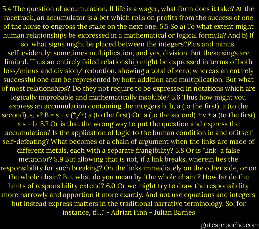 5.4 The question of accumulation. If life is a wager, what form does it take? At the racetrack, an accumulator is a bet which rolls on profits from the success of one of the horse to engross the stake on the next one.<br />5.5 So a) To what extent might human relationships be expressed in a mathematical or logical formula? And b) If so, what signs might be placed between the integers?Plus and minus, self-evidently; sometimes multiplication, and yes, division. But these sings are limited. Thus an entirely failed relationship might be expressed in terms of both loss/minus and division/ reduction, showing a total of zero; whereas an entirely successful one can be represented by both addition and multiplication. But what of most relationships? Do they not require to be expressed in notations which are logically improbable and mathematically insoluble?<br />5.6 Thus how might you express an accumulation containing the integers b, b, a (to the first), a (to the second), s, v?<br />B = s - v (*/+) a (to the first)<br />Or <br />a (to the second) + v + a (to the first) x s = b <br />5.7 Or is that the wrong way to put the question and express the accumulation? Is the application of logic to the human condition in and of itself self-defeating? What becomes of a chain of argument when the links are made of different metals, each with a separate frangibility?<br />5.8 Or is "link" a false metaphor?<br />5.9 But allowing that is not, if a link breaks, wherein lies the responsibility for such breaking? On the links immediately on the other side, or on the whole chain? But what do you mean by "the whole chain"? How far do the limits of responsibility extend?<br />6.0 Or we might try to draw the responsibility more narrowly and apportion it more exactly. And not use equations and integers but instead express matters in the traditional narrative terminology. So, for instance, if...." - Adrian Finn - Julian Barnes