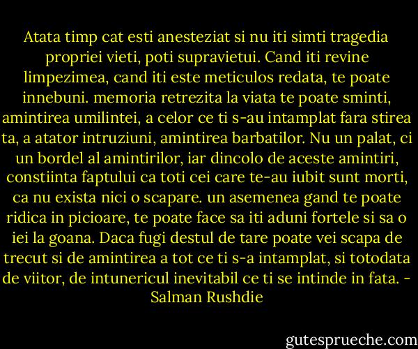 Atata timp cat esti anesteziat si nu iti simti tragedia propriei vieti, poti supravietui. Cand iti revine limpezimea, cand iti este meticulos redata, te poate innebuni. memoria retrezita la viata te poate sminti, amintirea umilintei, a celor ce ti s-au intamplat fara stirea ta, a atator intruziuni, amintirea barbatilor. Nu un palat, ci un bordel al amintirilor, iar dincolo de aceste amintiri, constiinta faptului ca toti cei care te-au iubit sunt morti, ca nu exista nici o scapare. un asemenea gand te poate ridica in picioare, te poate face sa iti aduni fortele si sa o iei la goana. Daca fugi destul de tare poate vei scapa de trecut si de amintirea a tot ce ti s-a intamplat, si totodata de viitor, de intunericul inevitabil ce ti se intinde in fata. - Salman Rushdie
