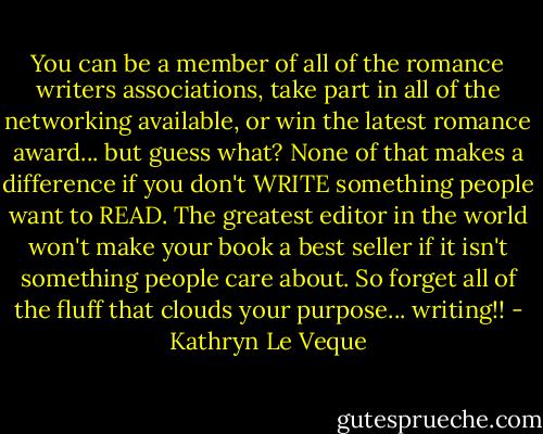 You can be a member of all of the romance writers associations, take part in all of the networking available, or win the latest romance award... but guess what? None of that makes a difference if you don't WRITE something people want to READ. The greatest editor in the world won't make your book a best seller if it isn't something people care about. So forget all of the fluff that clouds your purpose... writing!! - Kathryn Le Veque
