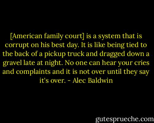 [American family court] is a system that is corrupt on his best day. It is like being tied to the back of a pickup truck and dragged down a gravel late at night. No one can hear your cries and complaints and it is not over until they say it's over. - Alec Baldwin