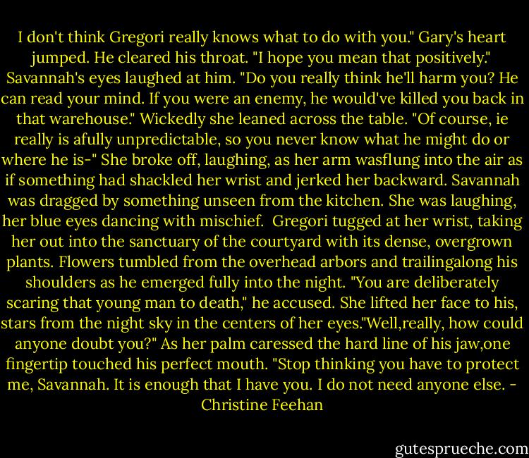 I don't think Gregori really knows what to do with you."<br />Gary's heart jumped. He cleared his throat. "I hope you mean that positively."<br />Savannah's eyes laughed at him. "Do you really think he'll harm you? He can read your mind. If you were an enemy, he would've killed you back in that warehouse." Wickedly she leaned across the table. "Of course, ie really is afully unpredictable, so you never know what he might do or where he is-" She broke off, laughing, as her arm wasflung into the air as if something had shackled her wrist and jerked her backward. Savannah was dragged by something unseen from the kitchen. She was laughing, her blue eyes dancing with mischief. <br />Gregori tugged at her wrist, taking her out into the sanctuary of the courtyard with its dense, overgrown plants. Flowers tumbled from the overhead arbors and trailingalong his shoulders as he emerged fully into the night. "You are deliberately scaring that young man to death," he accused.<br />She lifted her face to his, stars from the night sky in the centers of her eyes."Well,really, how could anyone doubt you?" As her palm caressed the hard line of his jaw,one fingertip touched his perfect mouth.<br />"Stop thinking you have to protect me, Savannah. It is enough that I have you. I do not need anyone else. - Christine Feehan