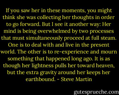 If you saw her in these moments, you might think she was collecting her thoughts in order to go forward. But I see it another way: Her mind is being overwhelmed by two processes that must simultaneously proceed at full steam. One is to deal with and live in the present world. The other is to re-experience and mourn something that happened long ago. It is as though her lightness pulls her toward heaven, but the extra gravity around her keeps her earthbound. - Steve Martin