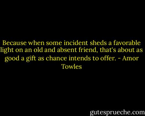 Because when some incident sheds a favorable light on an old and absent friend, that's about as good a gift as chance intends to offer. - Amor Towles