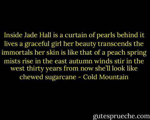 Inside Jade Hall is a curtain of pearls<br />behind it lives a graceful girl<br />her beauty transcends the immortals<br />her skin is like that of a peach<br />spring mists rise in the east<br />autumn winds stir in the west<br />thirty years from now<br />she’ll look like chewed sugarcane - Cold Mountain