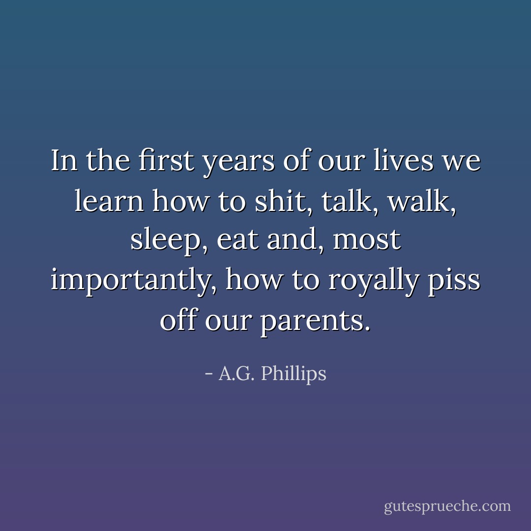 In the first years of our lives we learn how to shit, talk, walk, sleep, eat and, most importantly, how to royally piss off our parents. - A.G. Phillips