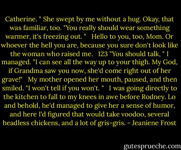 Catherine. " She swept by me without a hug. Okay, that was familiar, too. "You really should wear something warmer, it's freezing out. "<br /> <br />Hello to you, too, Mom. Or whoever the hell you are, because you sure don't look like the woman who raised me.<br /> <br />123 "You should talk, " I managed. "I can see all the way up to your thigh. My God, if Grandma saw you now, she'd come right out of her grave!"<br /> <br />My mother opened her mouth, paused, and then smiled. "I won't tell if you won't. "<br /> <br />I was going directly to the kitchen to fall to my knees in awe before Rodney. Lo and behold, he'd managed to give her a sense of humor, and here I'd figured that would take voodoo, several headless chickens, and a lot of gris-gris. - Jeaniene Frost