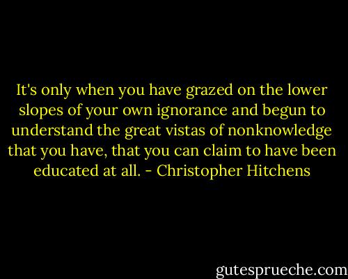 It's only when you have grazed on the lower slopes of your own ignorance and begun to understand the great vistas of nonknowledge﻿ that you have, that you can claim to have been educated at all. - Christopher Hitchens