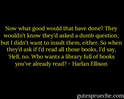 Now what good would that have done? They wouldn't know they'd asked a dumb question, but I didn't want to insult them, either. So when they'd ask if I'd read all those books, I'd say, 'Hell, no. Who wants a library full of books you've already read? - Harlan Ellison