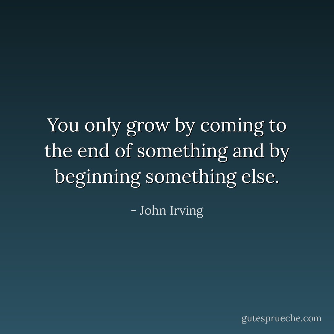 You only grow by coming to the end of something and by beginning something else. - John Irving