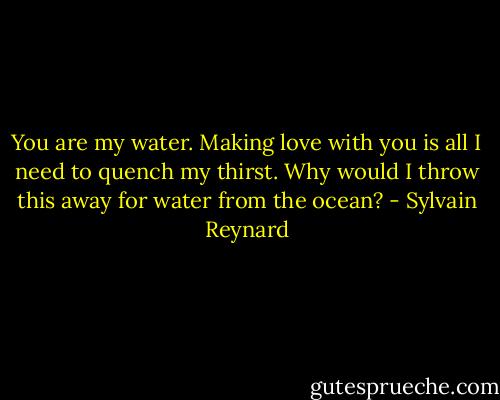 You are my water. Making love with you is all I need to quench my thirst. Why would I throw this away for water from the ocean? - Sylvain Reynard