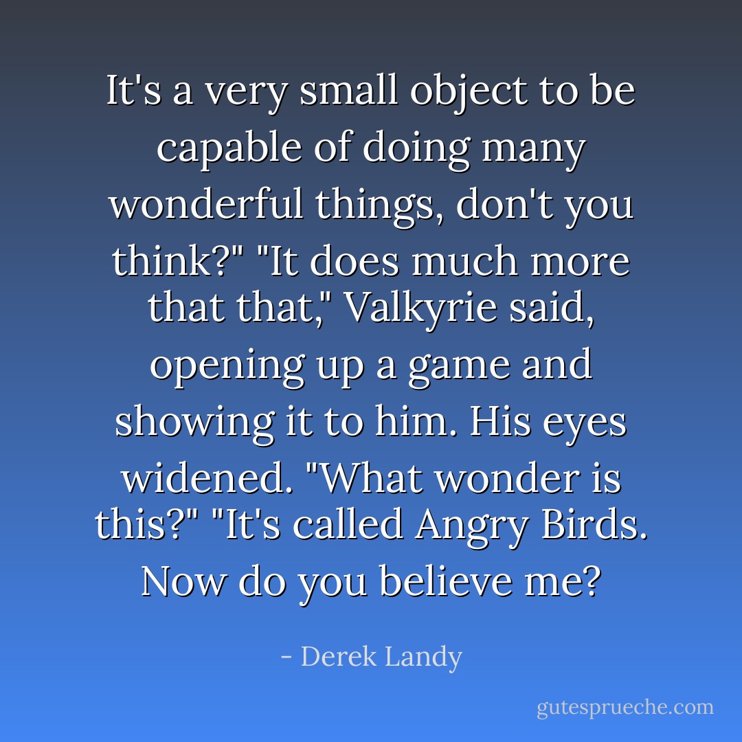 It's a very small object to be capable of doing many wonderful things, don't you think?"<br />"It does much more that that," Valkyrie said, opening up a game and showing it to him.<br />His eyes widened. "What wonder is this?"<br />"It's called Angry Birds. Now do you believe me? - Derek Landy