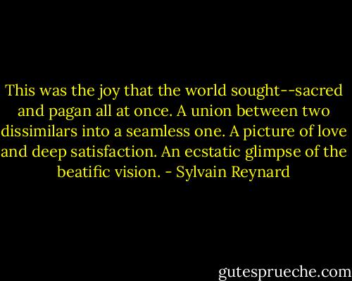 This was the joy that the world sought--sacred and pagan all at once. A union between two dissimilars into a seamless one. A picture of love and deep satisfaction. An ecstatic glimpse of the beatific vision. - Sylvain Reynard