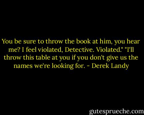 You be sure to throw the book at him, you hear me? I feel violated, Detective. Violated."<br />"I'll throw this table at you if you don't give us the names we're looking for. - Derek Landy