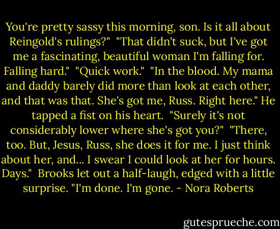 You're pretty sassy this morning, son. Is it all about Reingold's rulings?"<br /><br />"That didn't suck, but I've got me a fascinating, beautiful woman I'm falling for. Falling hard."<br /><br />"Quick work."<br /><br />"In the blood. My mama and daddy barely did more than look at each other, and that was that. She's got me, Russ. Right here." He tapped a fist on his heart.<br /><br />"Surely it's not considerably lower where she's got you?"<br /><br />"There, too. But, Jesus, Russ, she does it for me. I just think about her, and... I swear I could look at her for hours. Days."<br /><br />Brooks let out a half-laugh, edged with a little surprise. "I'm done. I'm gone. - Nora Roberts