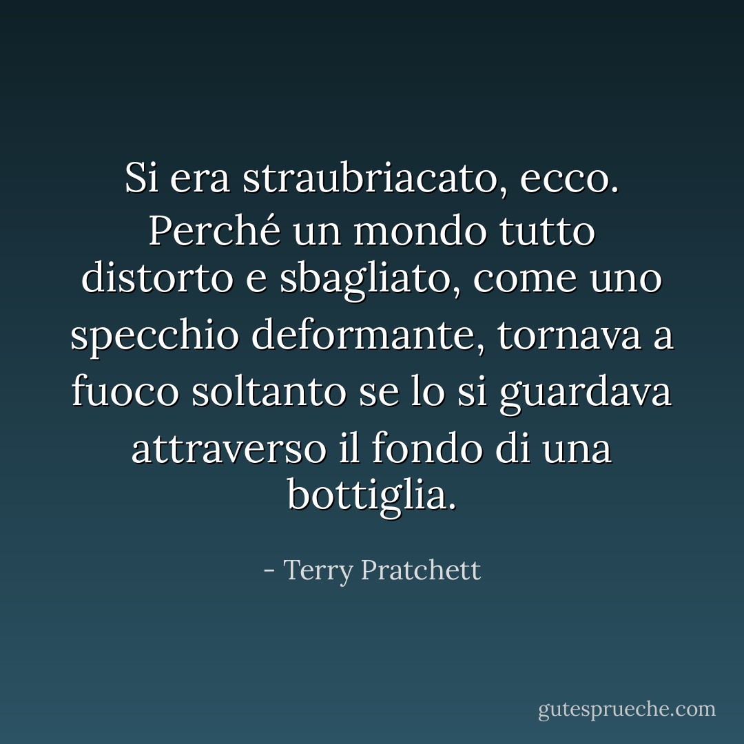 Si era straubriacato, ecco. Perché un mondo tutto distorto e sbagliato, come uno specchio deformante, tornava a fuoco soltanto se lo si guardava attraverso il fondo di una bottiglia. - Terry Pratchett