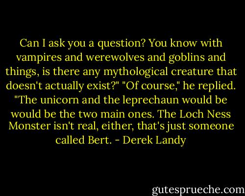 Can I ask you a question? You know with vampires and werewolves and goblins and things, is there any mythological creature that doesn't actually exist?"<br />"Of course," he replied. "The unicorn and the leprechaun would be would be the two main ones. The Loch Ness Monster isn't real, either, that's just someone called Bert. - Derek Landy