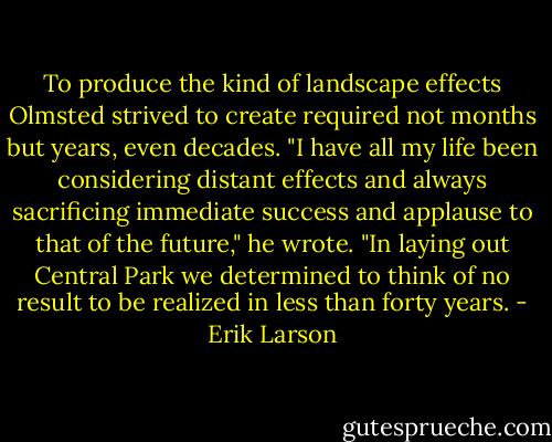 To produce the kind of landscape effects Olmsted strived to create required not months but years, even decades. "I have all my life been considering distant effects and always sacrificing immediate success and applause to that of the future," he wrote. "In laying out Central Park we determined to think of no result to be realized in less than forty years. - Erik Larson
