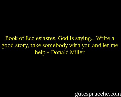 Book of Ecclesiastes, God is saying...<br />Write a good story, take somebody with you and let me help - Donald Miller