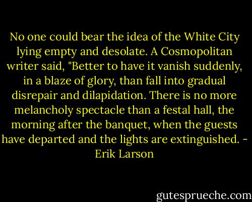 No one could bear the idea of the White City lying empty and desolate. A Cosmopolitan writer said, "Better to have it vanish suddenly, in a blaze of glory, than fall into gradual disrepair and dilapidation. There is no more melancholy spectacle than a festal hall, the morning after the banquet, when the guests have departed and the lights are extinguished. - Erik Larson