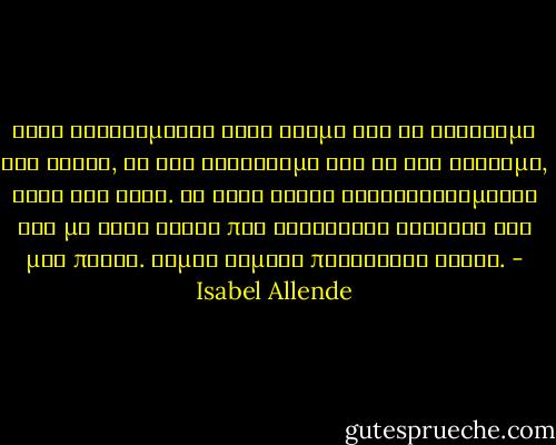 Ίσως βρισκόμαστε στον κόσμο για να ψάχνουμε τον έρωτα, να τον συναντάμε και να τον χάνουμε, ξανά και ξανά. Με κάθε έρωτα ξαναγεννιόμαστε και με κάθε έρωτα που τελειώνει ανοίγει και μια πληγή. Είμαι γεμάτη περήφανες ουλές. - Isabel Allende