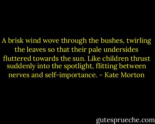 A brisk wind wove through the bushes, twirling the leaves so that their pale undersides fluttered towards the sun. Like children thrust suddenly into the spotlight, flitting between nerves and self-importance. - Kate Morton