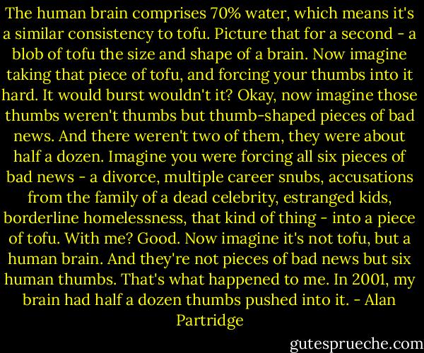 The human brain comprises 70% water, which means it's a similar consistency to tofu. Picture that for a second - a blob of tofu the size and shape of a brain. Now imagine taking that piece of tofu, and forcing your thumbs into it hard. It would burst wouldn't it?<br />Okay, now imagine those thumbs weren't thumbs but thumb-shaped pieces of bad news. And there weren't two of them, they were about half a dozen. Imagine you were forcing all six pieces of bad news - a divorce, multiple career snubs, accusations from the family of a dead celebrity, estranged kids, borderline homelessness, that kind of thing - into a piece of tofu.<br />With me? Good. Now imagine it's not tofu, but a human brain. And they're not pieces of bad news but six human thumbs. That's what happened to me. In 2001, my brain had half a dozen thumbs pushed into it. - Alan Partridge