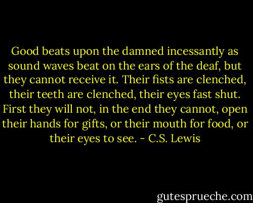 Good beats upon the damned incessantly as sound waves beat on the ears of the deaf, but they cannot receive it. Their fists are clenched, their teeth are clenched, their eyes fast shut. First they will not, in the end they cannot, open their hands for gifts, or their mouth for food, or their eyes to see. - C.S. Lewis