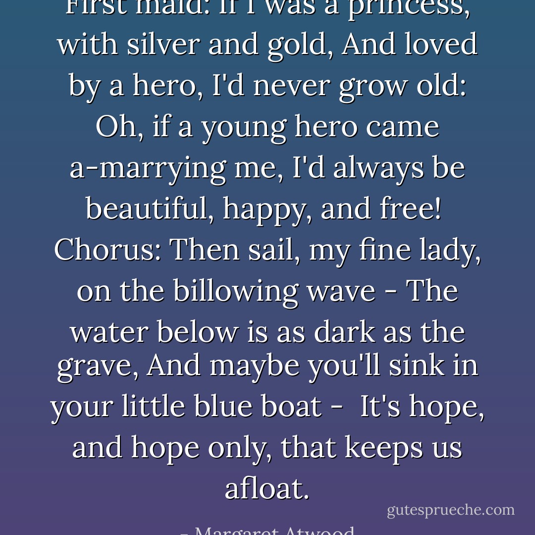 <i>First maid:</i><br />If I was a princess, with silver and gold,<br />And loved by a hero, I'd never grow old:<br />Oh, if a young hero came a-marrying me,<br />I'd always be beautiful, happy, and free!<br /><br /><i>Chorus:</i><br />Then sail, my fine lady, on the billowing wave -<br />The water below is as dark as the grave,<br />And maybe you'll sink in your little blue boat - <br />It's hope, and hope only, that keeps us afloat. - Margaret Atwood